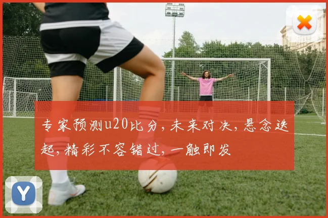 专家预测u20比分,未来对决,悬念迭起,精彩不容错过,一触即发