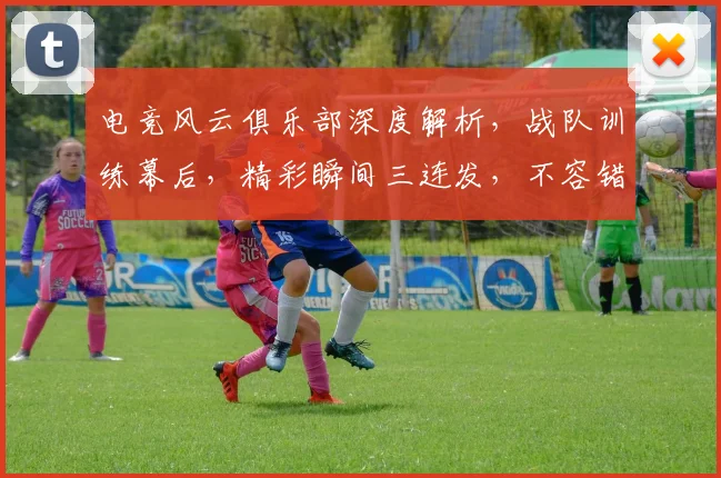 电竞风云俱乐部深度解析，战队训练幕后，精彩瞬间三连发，不容错过