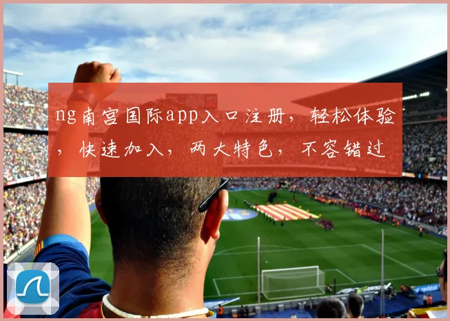 ng南宫国际app入口注册，轻松体验，快速加入，两大特色，不容错过，立即注册