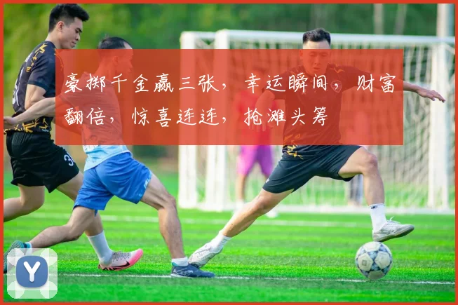 豪掷千金赢三张，幸运瞬间，财富翻倍，惊喜连连，抢滩头筹