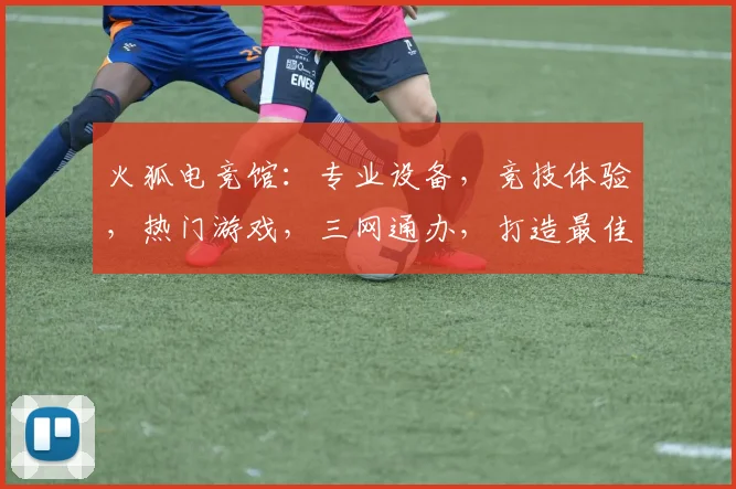 火狐电竞馆：专业设备，竞技体验，热门游戏，三网通办，打造最佳电竞氛围逗逗逗