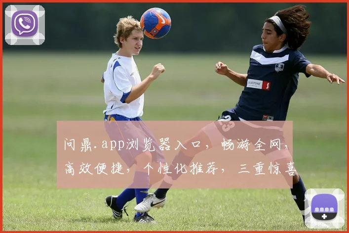 问鼎.app浏览器入口，畅游全网，高效便捷，个性化推荐，三重惊喜，不容错过