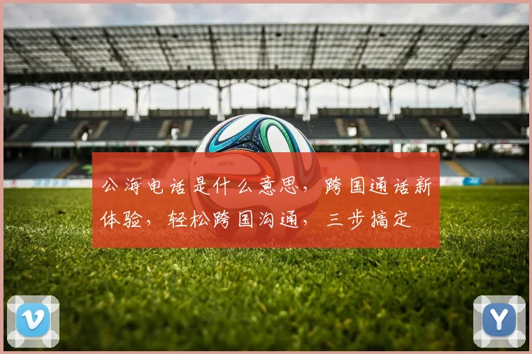 公海电话是什么意思，跨国通话新体验，轻松跨国沟通，三步搞定